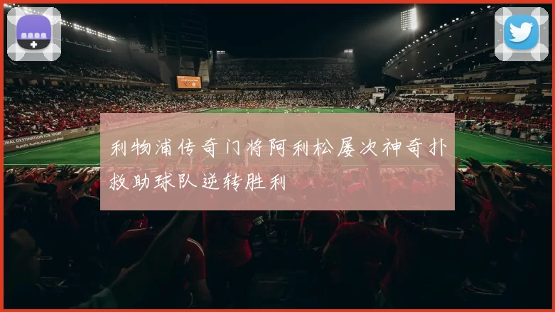 利物浦传奇门将阿利松屡次神奇扑救助球队逆转胜利