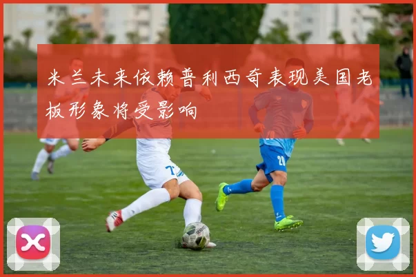 米兰未来依赖普利西奇表现美国老板形象将受影响