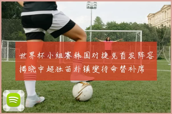 世界杯小组赛韩国对捷克首发阵容揭晓中超独苗朴镇燮待命替补席