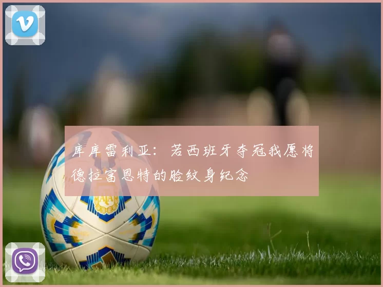 库库雷利亚：若西班牙夺冠我愿将德拉富恩特的脸纹身纪念
