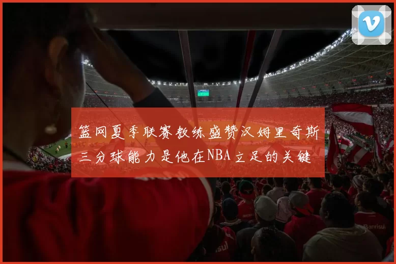 篮网夏季联赛教练盛赞汉姆里奇斯三分球能力是他在NBA立足的关键