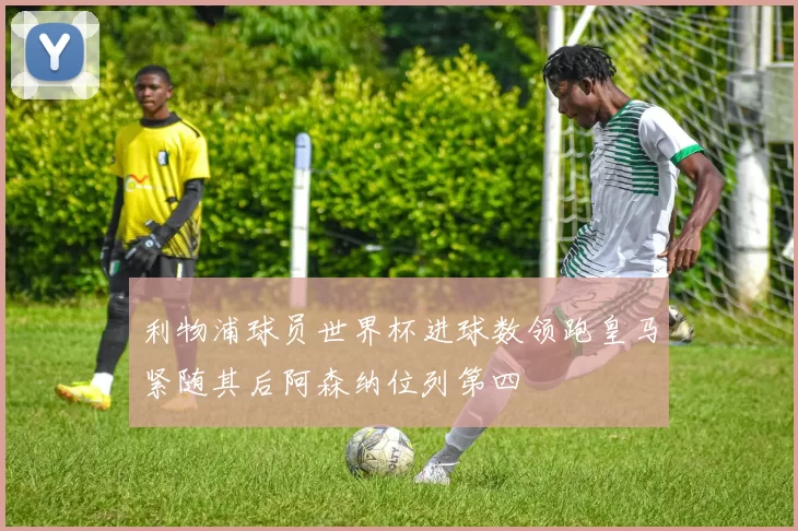 利物浦球员世界杯进球数领跑皇马紧随其后阿森纳位列第四