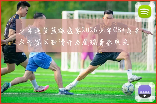 少年逐梦篮球盛宴2026少年CBA乌鲁木齐赛区激情开启展现青春风采