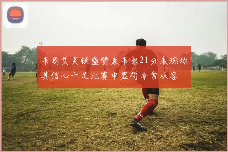 韦恩艾灵顿盛赞康韦尔21分表现称其信心十足比赛中显得非常从容